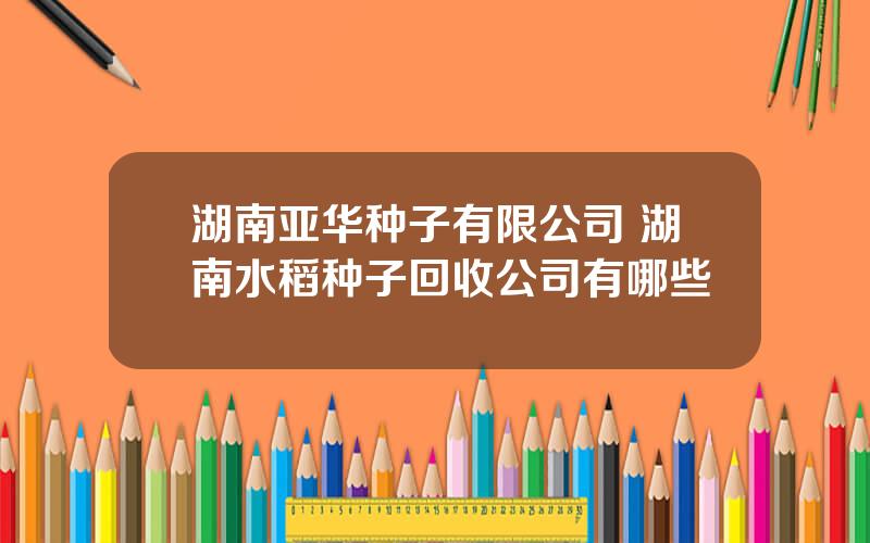 湖南亚华种子有限公司 湖南水稻种子回收公司有哪些